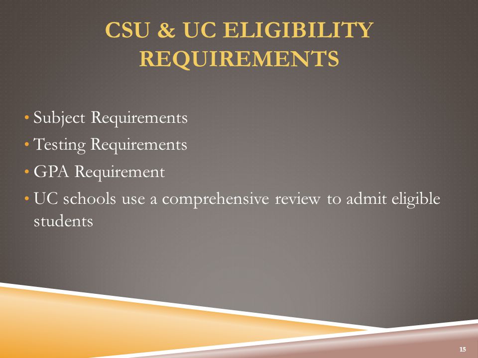 CSU & UC ELIGIBILITY REQUIREMENTS Subject Requirements Testing Requirements GPA Requirement UC schools use a comprehensive review to admit eligible students 15