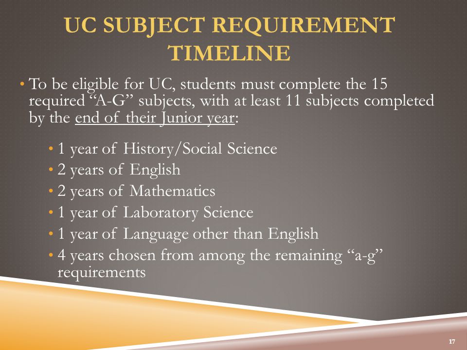 UC SUBJECT REQUIREMENT TIMELINE To be eligible for UC, students must complete the 15 required A-G subjects, with at least 11 subjects completed by the end of their Junior year: 1 year of History/Social Science 2 years of English 2 years of Mathematics 1 year of Laboratory Science 1 year of Language other than English 4 years chosen from among the remaining a-g requirements 17