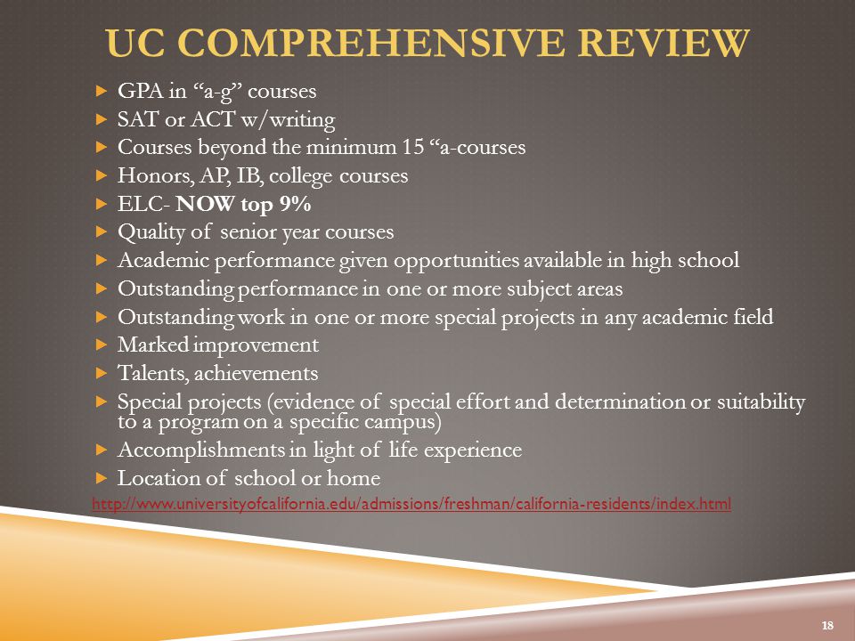 UC COMPREHENSIVE REVIEW  GPA in a-g courses  SAT or ACT w/writing  Courses beyond the minimum 15 a-courses  Honors, AP, IB, college courses  ELC- NOW top 9%  Quality of senior year courses  Academic performance given opportunities available in high school  Outstanding performance in one or more subject areas  Outstanding work in one or more special projects in any academic field  Marked improvement  Talents, achievements  Special projects (evidence of special effort and determination or suitability to a program on a specific campus)  Accomplishments in light of life experience  Location of school or home   18