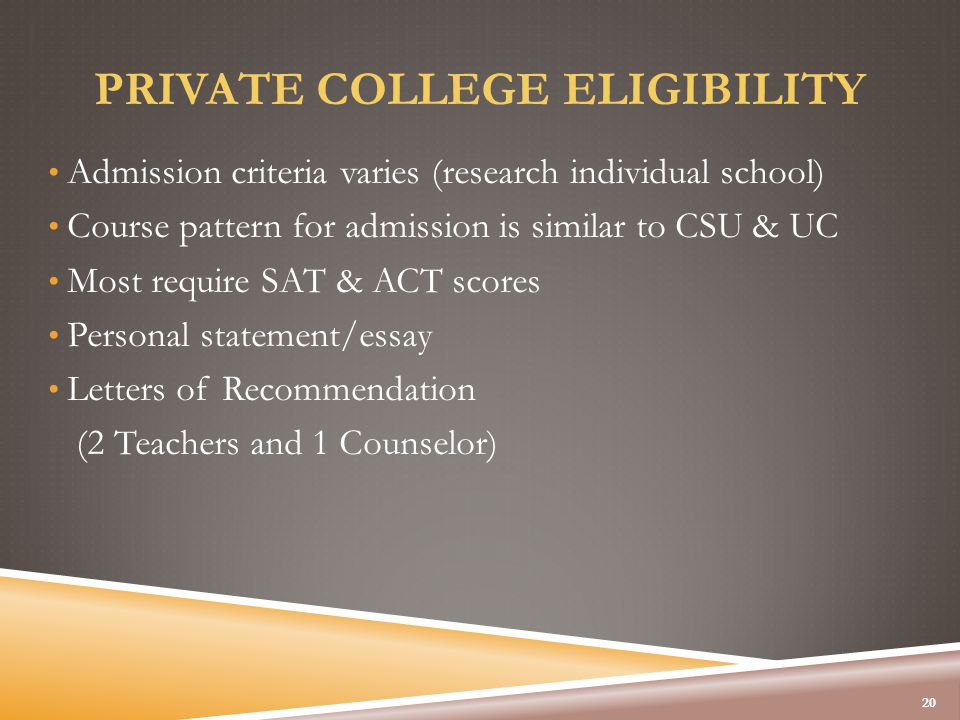 PRIVATE COLLEGE ELIGIBILITY Admission criteria varies (research individual school) Course pattern for admission is similar to CSU & UC Most require SAT & ACT scores Personal statement/essay Letters of Recommendation (2 Teachers and 1 Counselor) 20