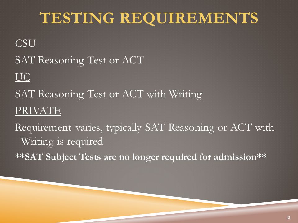 TESTING REQUIREMENTS CSU SAT Reasoning Test or ACT UC SAT Reasoning Test or ACT with Writing PRIVATE Requirement varies, typically SAT Reasoning or ACT with Writing is required **SAT Subject Tests are no longer required for admission** 21