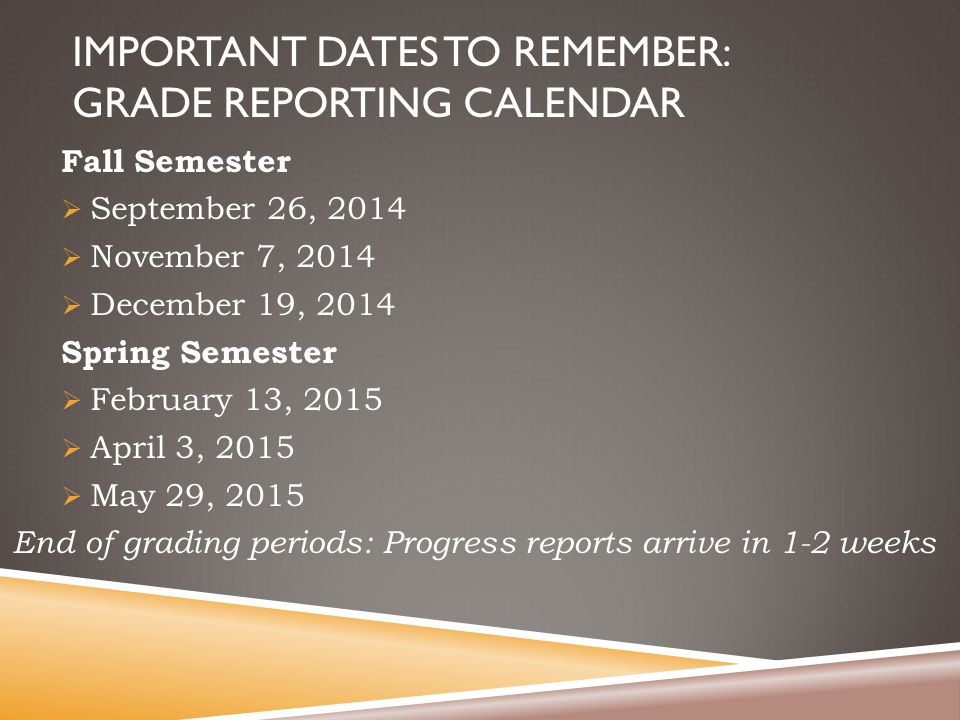 IMPORTANT DATES TO REMEMBER: GRADE REPORTING CALENDAR Fall Semester  September 26, 2014  November 7, 2014  December 19, 2014 Spring Semester  February 13, 2015  April 3, 2015  May 29, 2015 End of grading periods: Progress reports arrive in 1-2 weeks