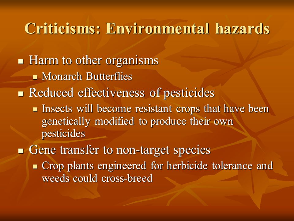 Criticisms: Environmental hazards Harm to other organisms Harm to other organisms Monarch Butterflies Monarch Butterflies Reduced effectiveness of pesticides Reduced effectiveness of pesticides Insects will become resistant crops that have been genetically modified to produce their own pesticides Insects will become resistant crops that have been genetically modified to produce their own pesticides Gene transfer to non-target species Gene transfer to non-target species Crop plants engineered for herbicide tolerance and weeds could cross-breed Crop plants engineered for herbicide tolerance and weeds could cross-breed