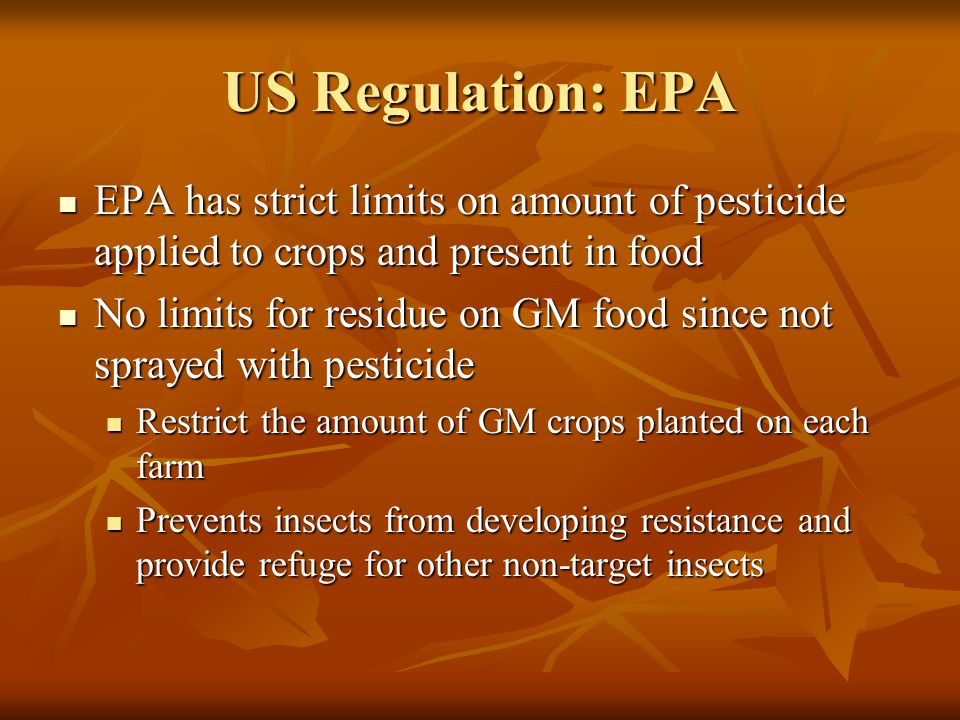 US Regulation: EPA EPA has strict limits on amount of pesticide applied to crops and present in food EPA has strict limits on amount of pesticide applied to crops and present in food No limits for residue on GM food since not sprayed with pesticide No limits for residue on GM food since not sprayed with pesticide Restrict the amount of GM crops planted on each farm Restrict the amount of GM crops planted on each farm Prevents insects from developing resistance and provide refuge for other non-target insects Prevents insects from developing resistance and provide refuge for other non-target insects