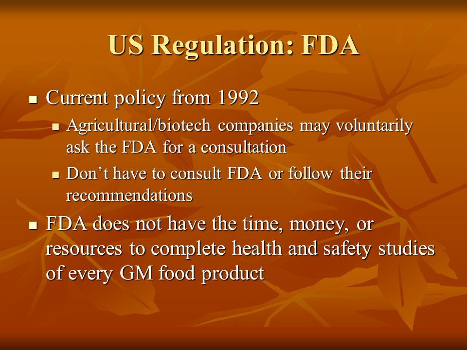 US Regulation: FDA Current policy from 1992 Current policy from 1992 Agricultural/biotech companies may voluntarily ask the FDA for a consultation Agricultural/biotech companies may voluntarily ask the FDA for a consultation Don’t have to consult FDA or follow their recommendations Don’t have to consult FDA or follow their recommendations FDA does not have the time, money, or resources to complete health and safety studies of every GM food product FDA does not have the time, money, or resources to complete health and safety studies of every GM food product