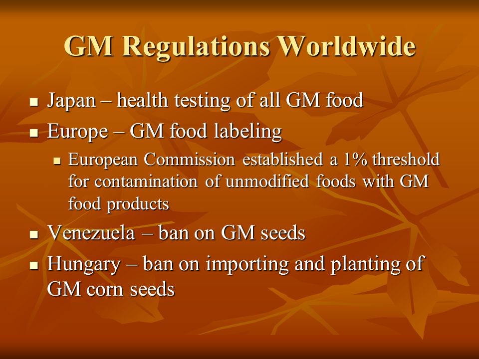 GM Regulations Worldwide Japan – health testing of all GM food Japan – health testing of all GM food Europe – GM food labeling Europe – GM food labeling European Commission established a 1% threshold for contamination of unmodified foods with GM food products European Commission established a 1% threshold for contamination of unmodified foods with GM food products Venezuela – ban on GM seeds Venezuela – ban on GM seeds Hungary – ban on importing and planting of GM corn seeds Hungary – ban on importing and planting of GM corn seeds
