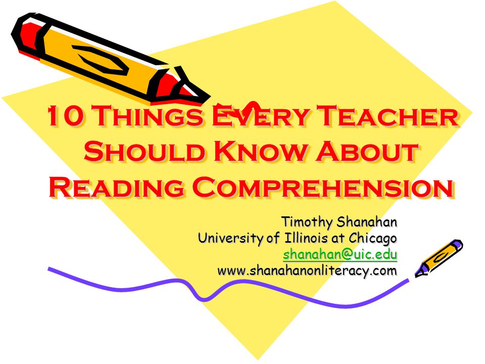 10 Things Every Teacher Should Know About Reading Comprehension 10 Things Every Teacher Should Know About Reading Comprehension Timothy Shanahan University of Illinois at Chicago