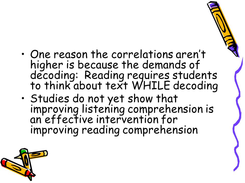 One reason the correlations aren’t higher is because the demands of decoding: Reading requires students to think about text WHILE decoding Studies do not yet show that improving listening comprehension is an effective intervention for improving reading comprehension