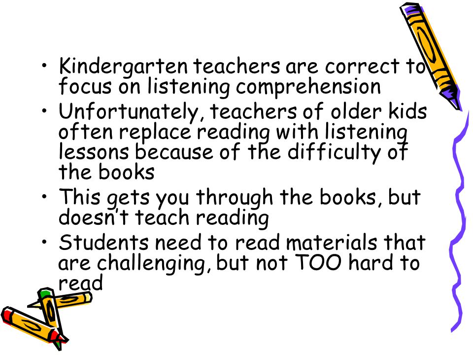 Kindergarten teachers are correct to focus on listening comprehension Unfortunately, teachers of older kids often replace reading with listening lessons because of the difficulty of the books This gets you through the books, but doesn’t teach reading Students need to read materials that are challenging, but not TOO hard to read