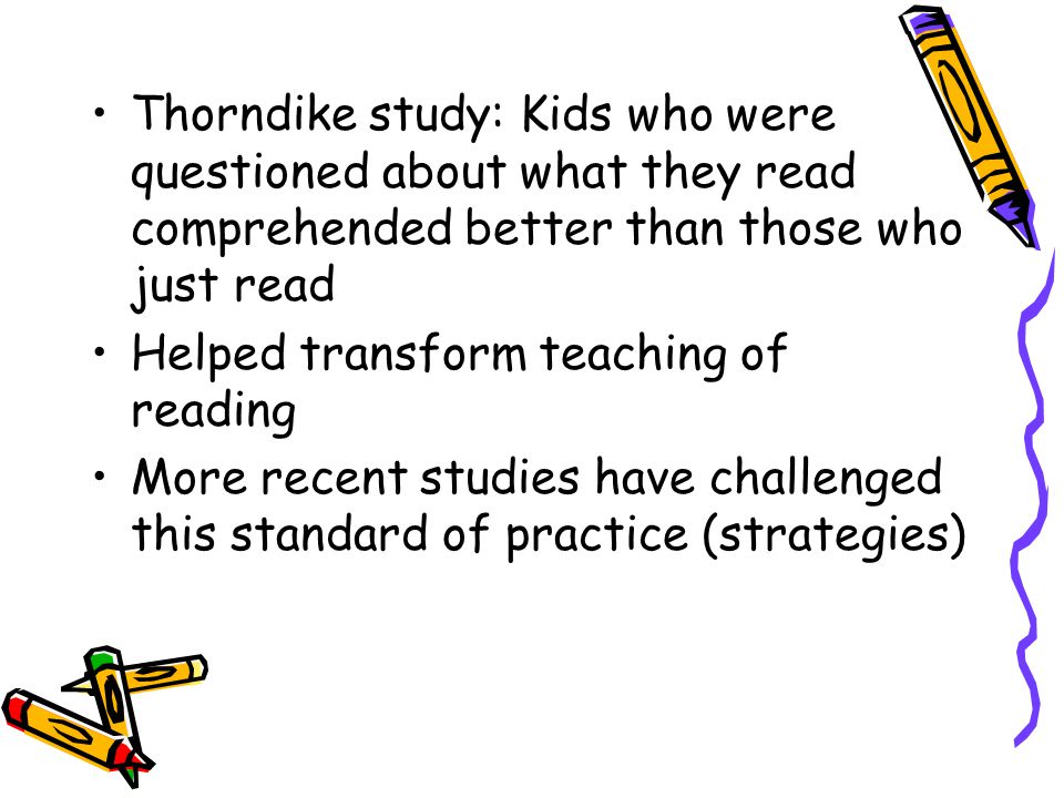 Thorndike study: Kids who were questioned about what they read comprehended better than those who just read Helped transform teaching of reading More recent studies have challenged this standard of practice (strategies)