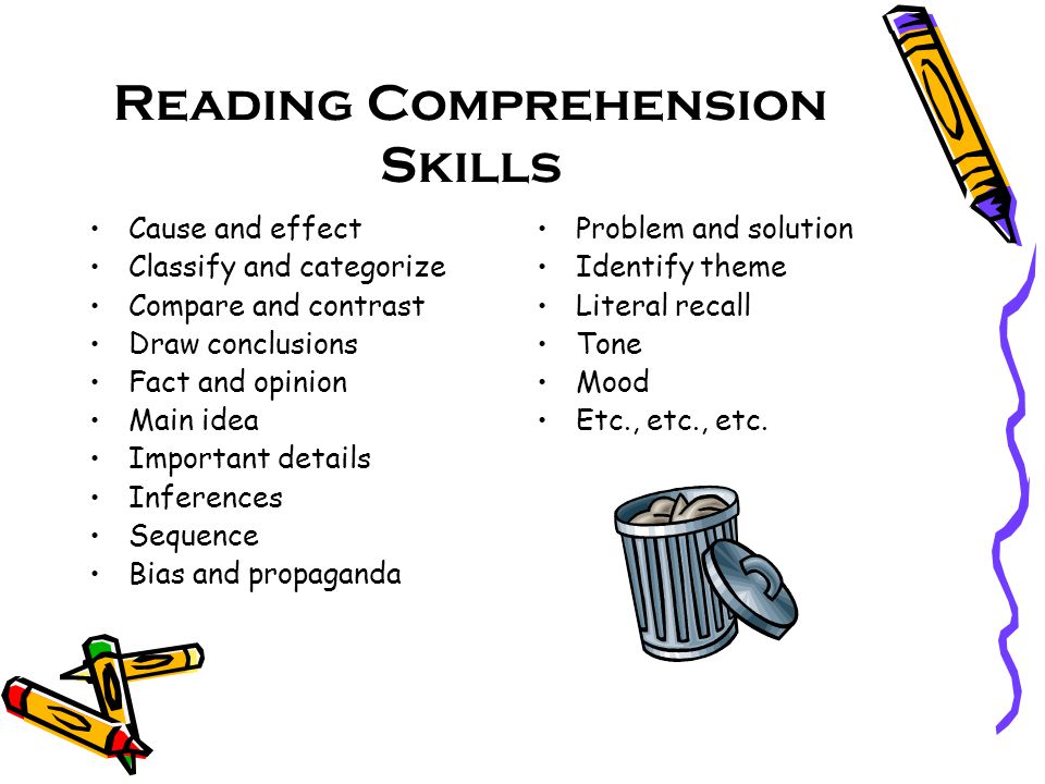 Reading Comprehension Skills Cause and effect Classify and categorize Compare and contrast Draw conclusions Fact and opinion Main idea Important details Inferences Sequence Bias and propaganda Problem and solution Identify theme Literal recall Tone Mood Etc., etc., etc.