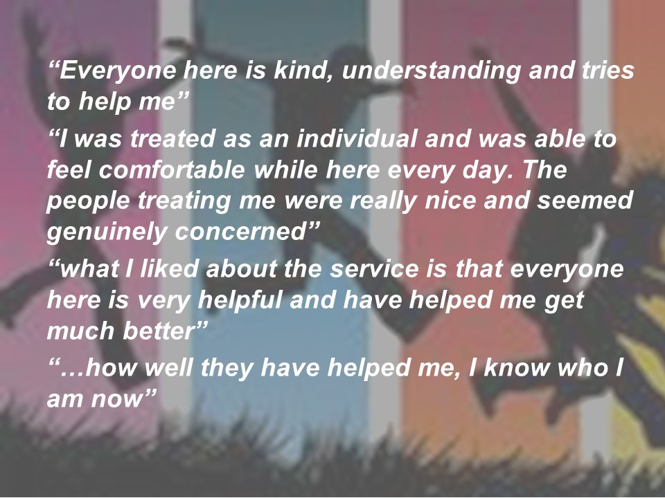 Everyone here is kind, understanding and tries to help me I was treated as an individual and was able to feel comfortable while here every day.