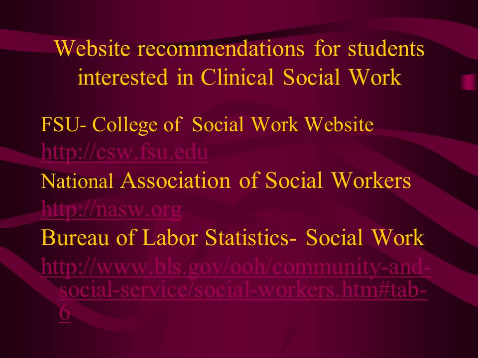 Website recommendations for students interested in Clinical Social Work FSU- College of Social Work Website   National Association of Social Workers   Bureau of Labor Statistics- Social Work   social-service/social-workers.htm#tab- 6
