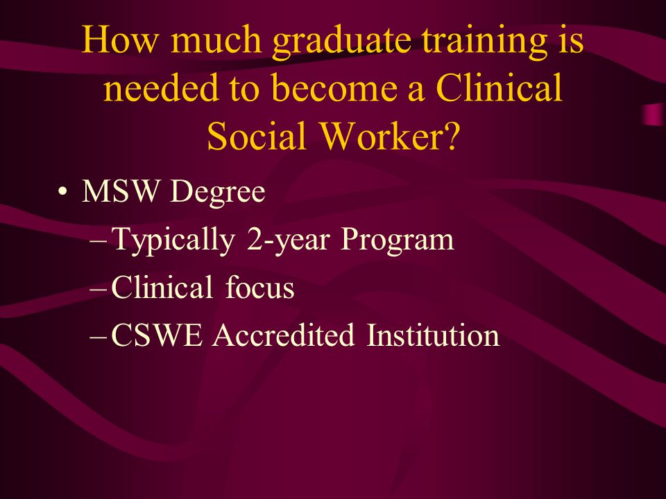 MSW Degree –Typically 2-year Program –Clinical focus –CSWE Accredited Institution How much graduate training is needed to become a Clinical Social Worker