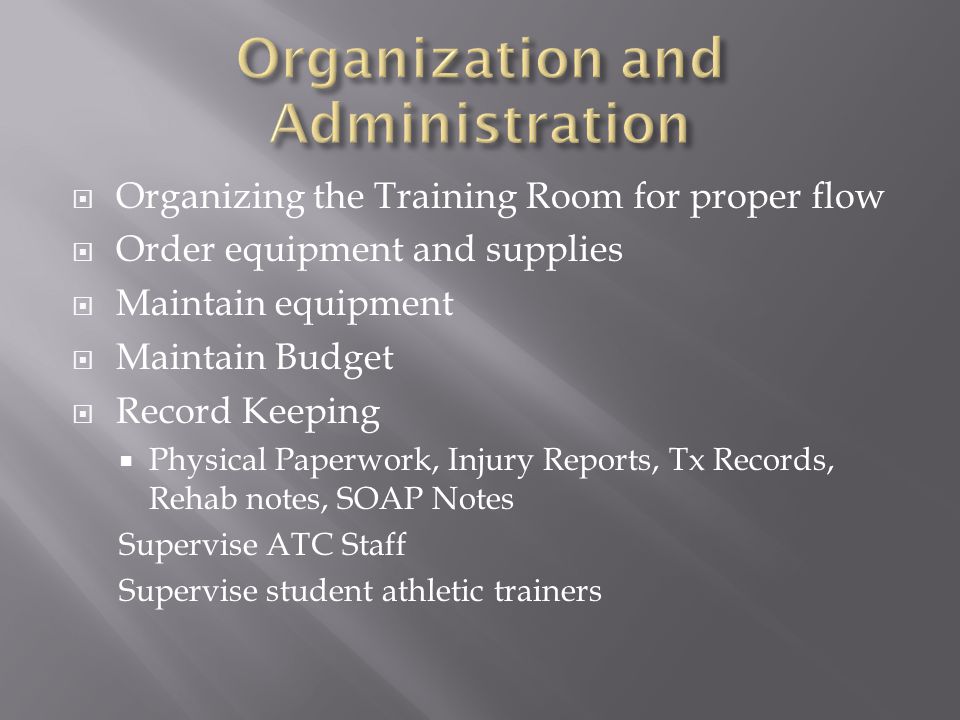  Organizing the Training Room for proper flow  Order equipment and supplies  Maintain equipment  Maintain Budget  Record Keeping  Physical Paperwork, Injury Reports, Tx Records, Rehab notes, SOAP Notes Supervise ATC Staff Supervise student athletic trainers