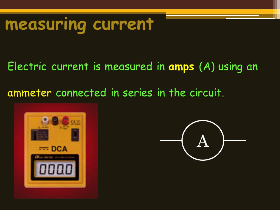 measuring current Electric current is measured in amps (A) using an ammeter connected in series in the circuit.