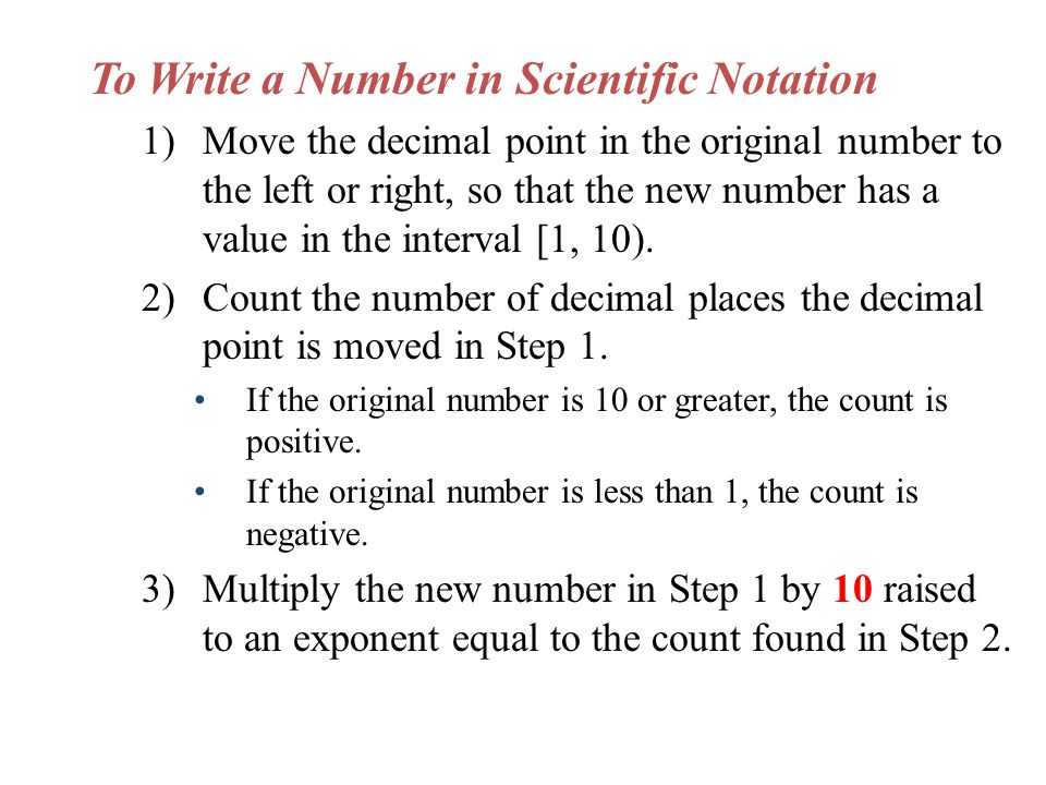 To Write a Number in Scientific Notation 1)Move the decimal point in the original number to the left or right, so that the new number has a value in the interval [1, 10).