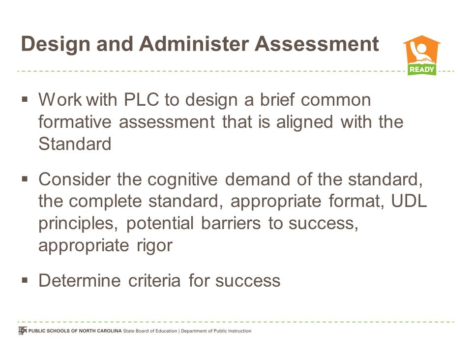 Design and Administer Assessment  Work with PLC to design a brief common formative assessment that is aligned with the Standard  Consider the cognitive demand of the standard, the complete standard, appropriate format, UDL principles, potential barriers to success, appropriate rigor  Determine criteria for success