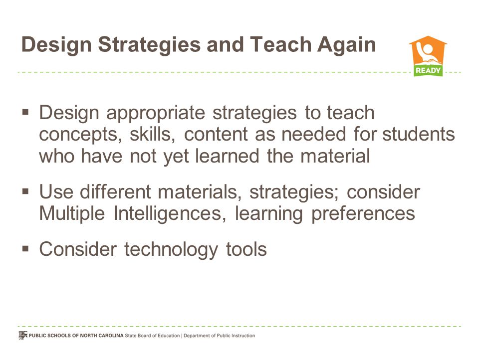 Design Strategies and Teach Again  Design appropriate strategies to teach concepts, skills, content as needed for students who have not yet learned the material  Use different materials, strategies; consider Multiple Intelligences, learning preferences  Consider technology tools