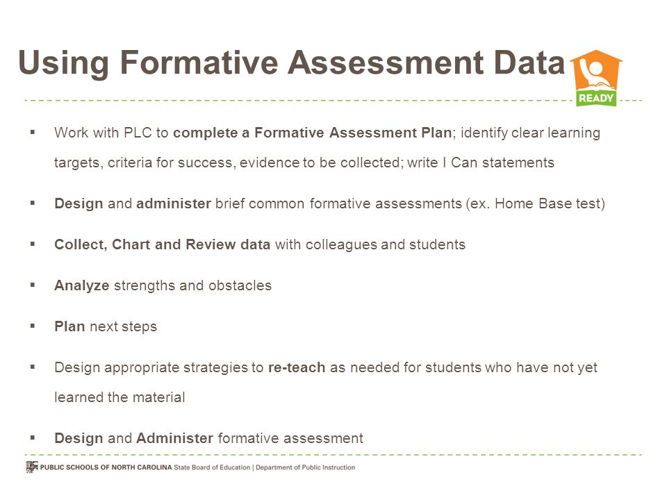 Using Formative Assessment Data  Work with PLC to complete a Formative Assessment Plan; identify clear learning targets, criteria for success, evidence to be collected; write I Can statements  Design and administer brief common formative assessments (ex.