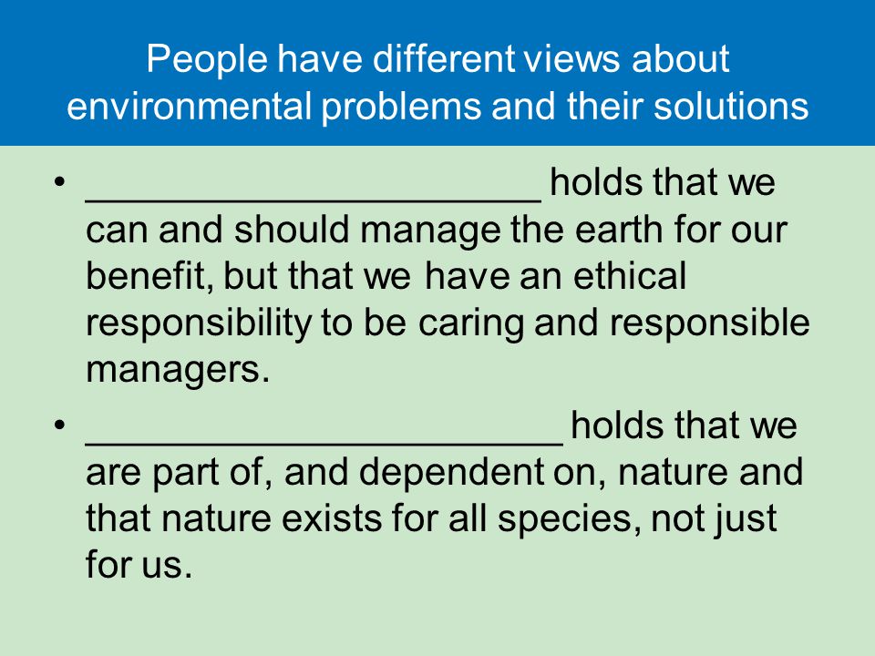 People have different views about environmental problems and their solutions _____________________ holds that we can and should manage the earth for our benefit, but that we have an ethical responsibility to be caring and responsible managers.