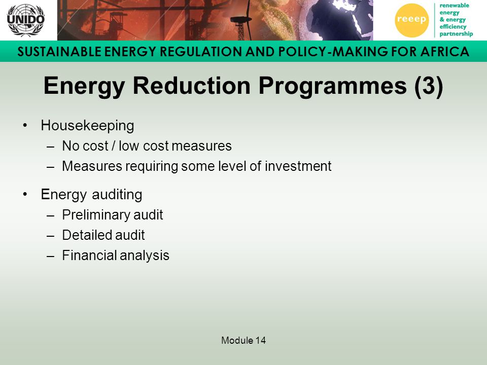 SUSTAINABLE ENERGY REGULATION AND POLICY-MAKING FOR AFRICA Module 14 Energy Reduction Programmes (3) Housekeeping –No cost / low cost measures –Measures requiring some level of investment Energy auditing –Preliminary audit –Detailed audit –Financial analysis