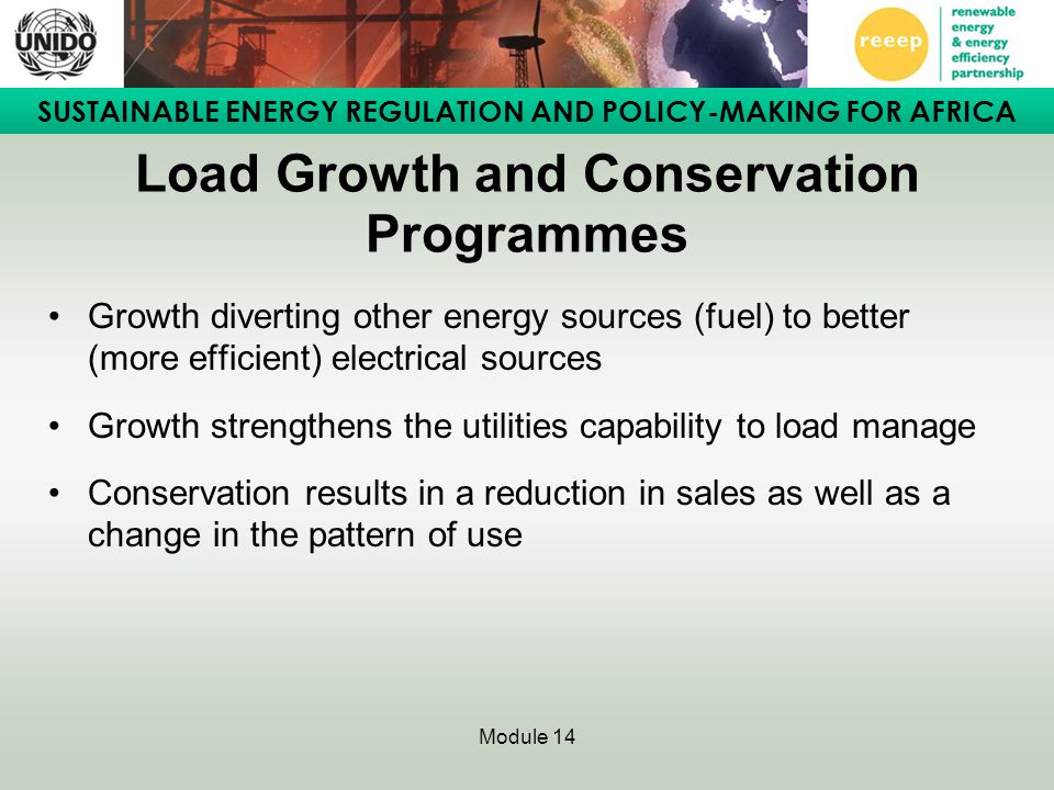 SUSTAINABLE ENERGY REGULATION AND POLICY-MAKING FOR AFRICA Module 14 Load Growth and Conservation Programmes Growth diverting other energy sources (fuel) to better (more efficient) electrical sources Growth strengthens the utilities capability to load manage Conservation results in a reduction in sales as well as a change in the pattern of use