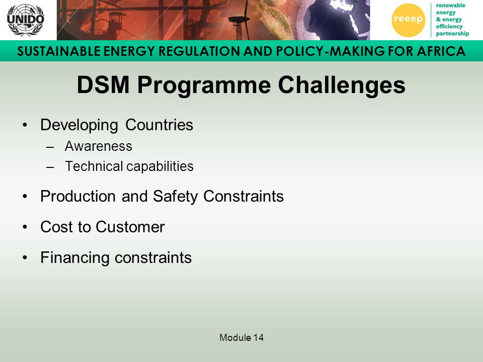 SUSTAINABLE ENERGY REGULATION AND POLICY-MAKING FOR AFRICA Module 14 DSM Programme Challenges Developing Countries – Awareness – Technical capabilities Production and Safety Constraints Cost to Customer Financing constraints