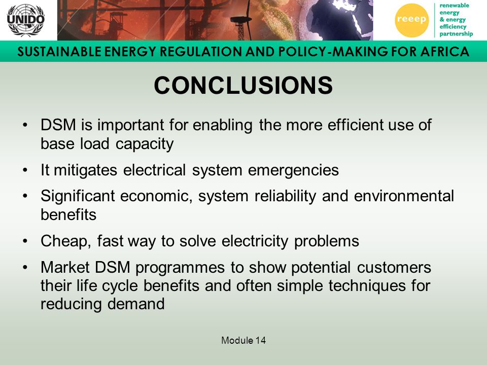 SUSTAINABLE ENERGY REGULATION AND POLICY-MAKING FOR AFRICA Module 14 CONCLUSIONS DSM is important for enabling the more efficient use of base load capacity It mitigates electrical system emergencies Significant economic, system reliability and environmental benefits Cheap, fast way to solve electricity problems Market DSM programmes to show potential customers their life cycle benefits and often simple techniques for reducing demand