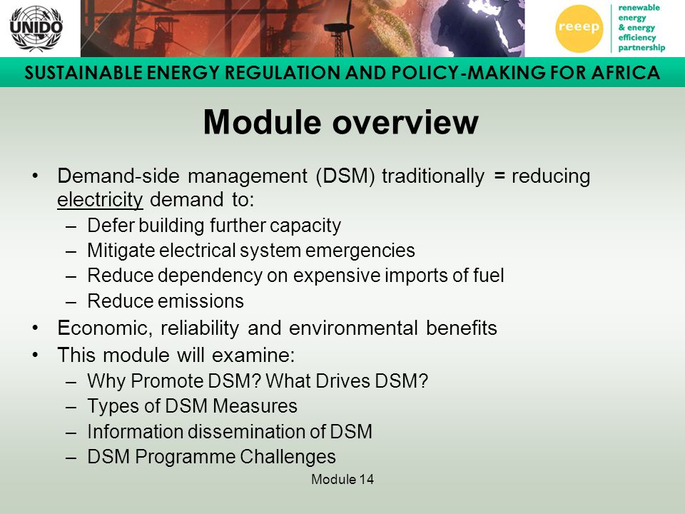 SUSTAINABLE ENERGY REGULATION AND POLICY-MAKING FOR AFRICA Module 14 Module overview Demand-side management (DSM) traditionally = reducing electricity demand to: –Defer building further capacity –Mitigate electrical system emergencies –Reduce dependency on expensive imports of fuel –Reduce emissions Economic, reliability and environmental benefits This module will examine: –Why Promote DSM.