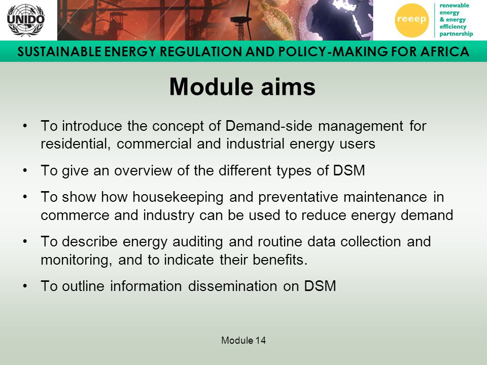 SUSTAINABLE ENERGY REGULATION AND POLICY-MAKING FOR AFRICA Module 14 Module aims To introduce the concept of Demand-side management for residential, commercial and industrial energy users To give an overview of the different types of DSM To show how housekeeping and preventative maintenance in commerce and industry can be used to reduce energy demand To describe energy auditing and routine data collection and monitoring, and to indicate their benefits.