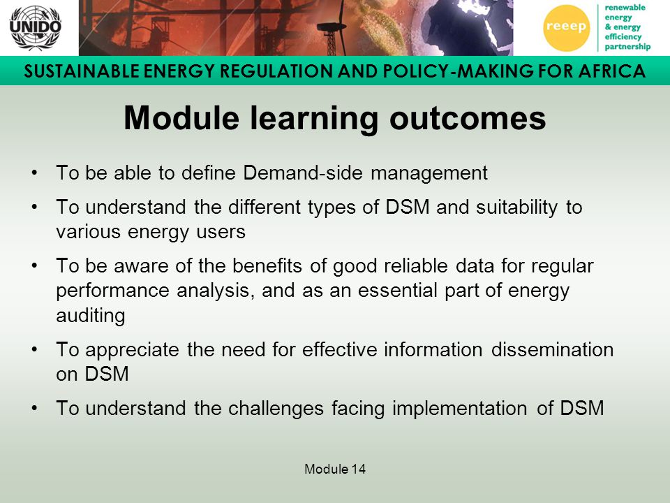 SUSTAINABLE ENERGY REGULATION AND POLICY-MAKING FOR AFRICA Module 14 Module learning outcomes To be able to define Demand-side management To understand the different types of DSM and suitability to various energy users To be aware of the benefits of good reliable data for regular performance analysis, and as an essential part of energy auditing To appreciate the need for effective information dissemination on DSM To understand the challenges facing implementation of DSM