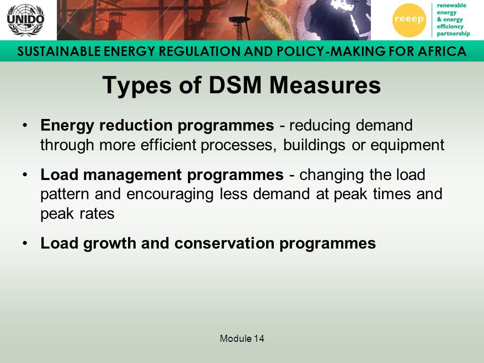SUSTAINABLE ENERGY REGULATION AND POLICY-MAKING FOR AFRICA Module 14 Types of DSM Measures Energy reduction programmes - reducing demand through more efficient processes, buildings or equipment Load management programmes - changing the load pattern and encouraging less demand at peak times and peak rates Load growth and conservation programmes