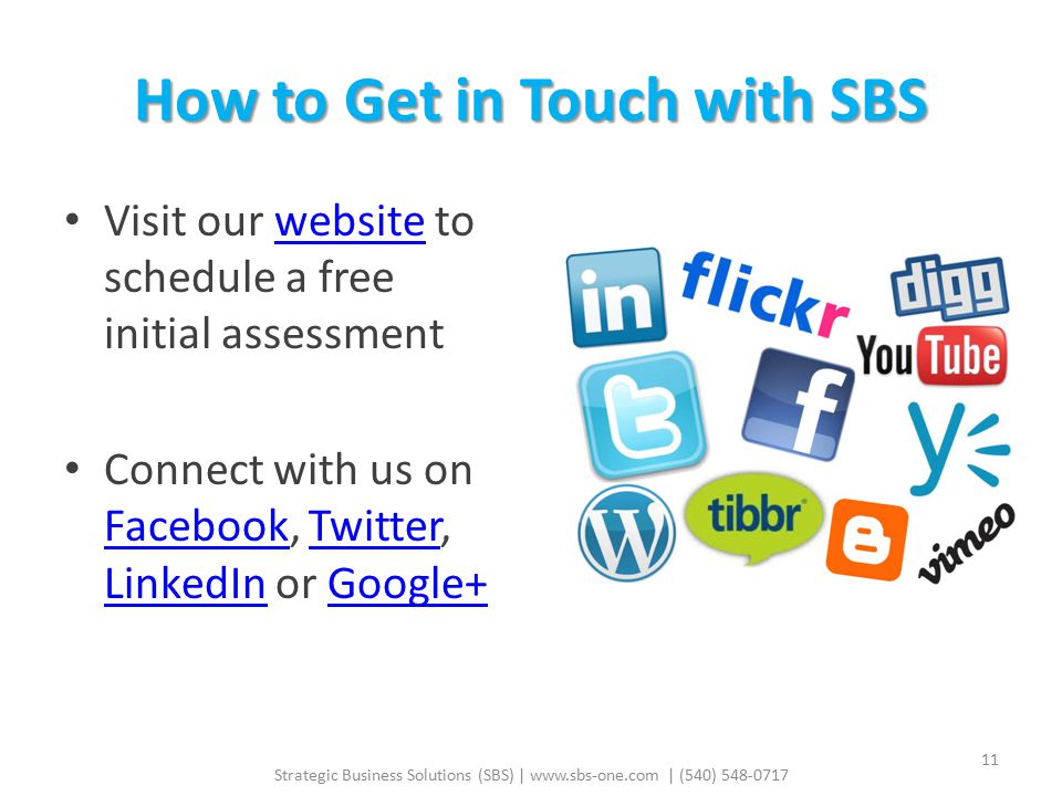 How to Get in Touch with SBS Visit our website to schedule a free initial assessmentwebsite Connect with us on Facebook, Twitter, LinkedIn or Google+ FacebookTwitter LinkedInGoogle+ Strategic Business Solutions (SBS) |   | (540)