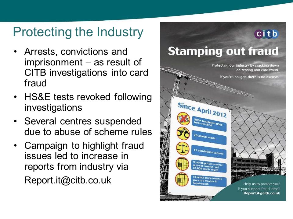 Arrests, convictions and imprisonment – as result of CITB investigations into card fraud HS&E tests revoked following investigations Several centres suspended due to abuse of scheme rules Campaign to highlight fraud issues led to increase in reports from industry via Protecting the Industry
