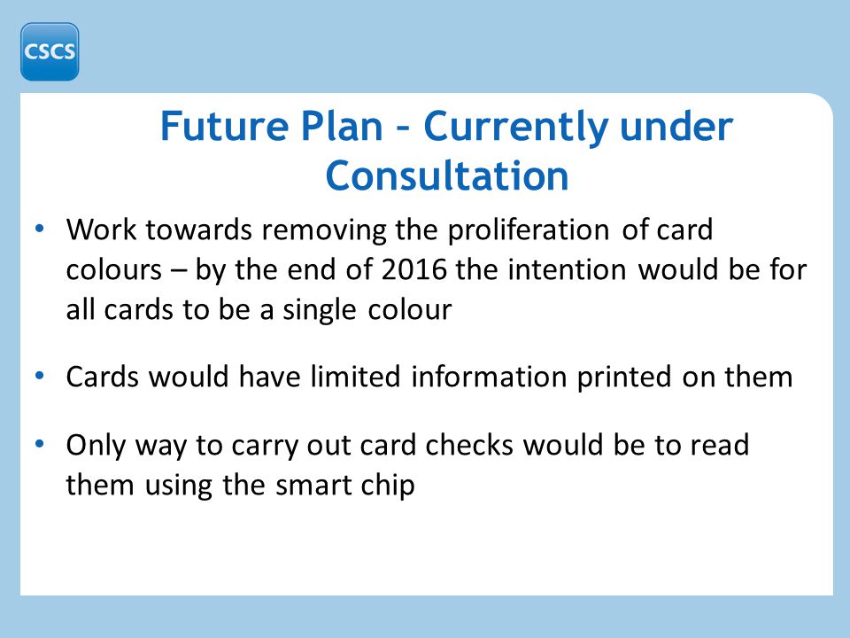Work towards removing the proliferation of card colours – by the end of 2016 the intention would be for all cards to be a single colour Cards would have limited information printed on them Only way to carry out card checks would be to read them using the smart chip Future Plan – Currently under Consultation