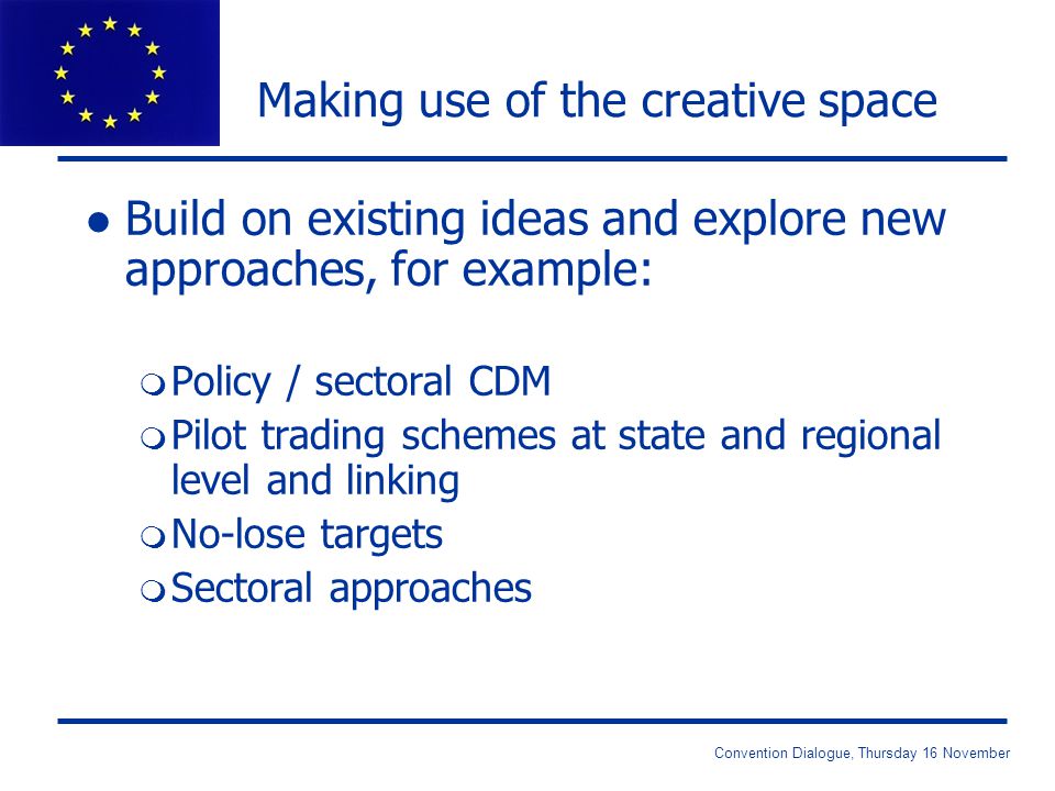 Convention Dialogue, Thursday 16 November Making use of the creative space l Build on existing ideas and explore new approaches, for example: m Policy / sectoral CDM m Pilot trading schemes at state and regional level and linking m No-lose targets m Sectoral approaches