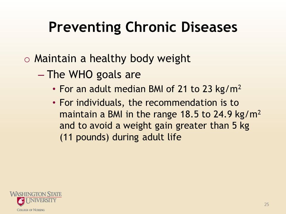 Preventing Chronic Diseases o Maintain a healthy body weight – The WHO goals are For an adult median BMI of 21 to 23 kg/m 2 For individuals, the recommendation is to maintain a BMI in the range 18.5 to 24.9 kg/m 2 and to avoid a weight gain greater than 5 kg (11 pounds) during adult life 25