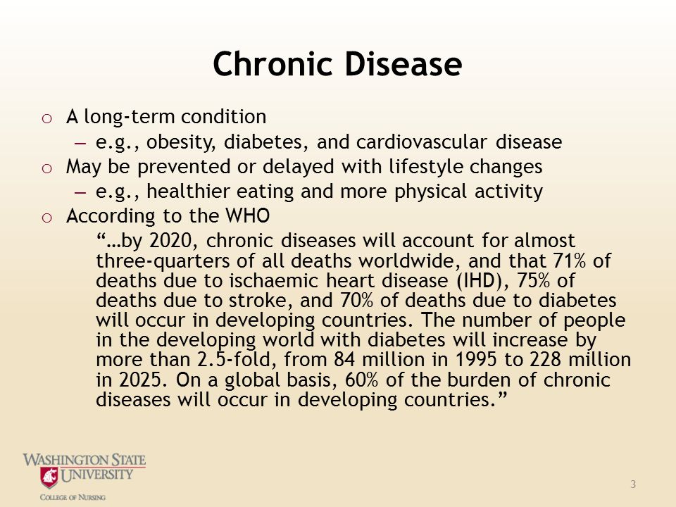 Chronic Disease o A long-term condition – e.g., obesity, diabetes, and cardiovascular disease o May be prevented or delayed with lifestyle changes – e.g., healthier eating and more physical activity o According to the WHO …by 2020, chronic diseases will account for almost three-quarters of all deaths worldwide, and that 71% of deaths due to ischaemic heart disease (IHD), 75% of deaths due to stroke, and 70% of deaths due to diabetes will occur in developing countries.