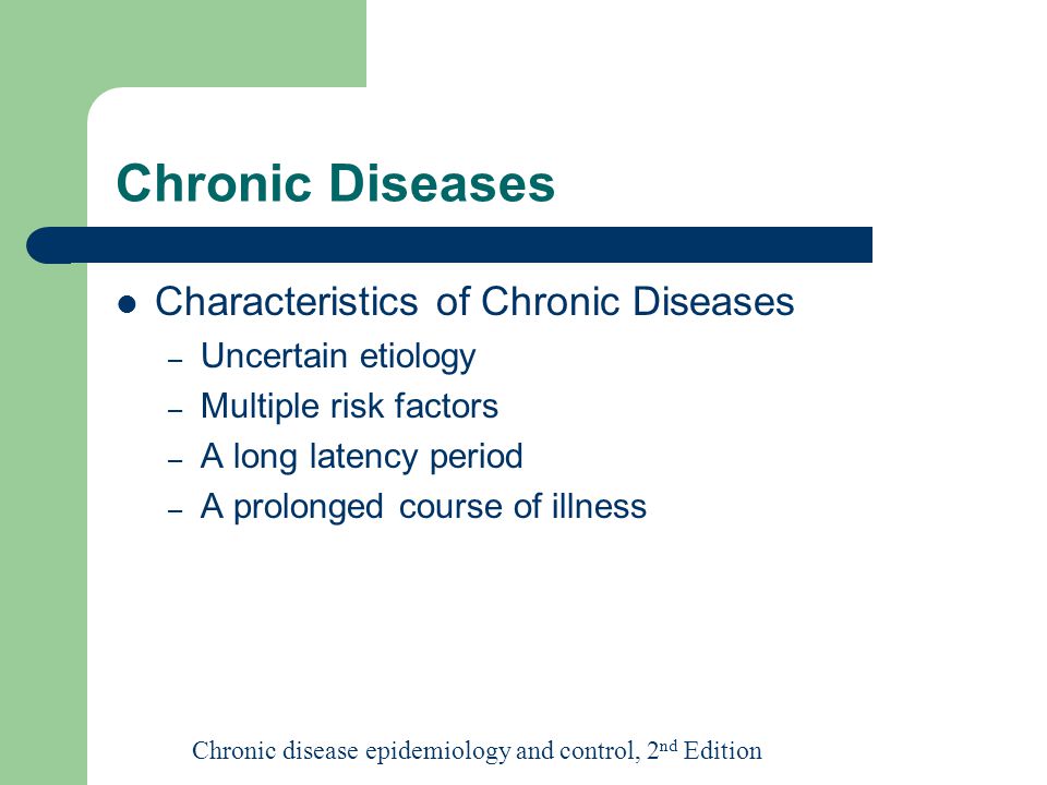 Chronic Diseases Characteristics of Chronic Diseases – Uncertain etiology – Multiple risk factors – A long latency period – A prolonged course of illness Chronic disease epidemiology and control, 2 nd Edition