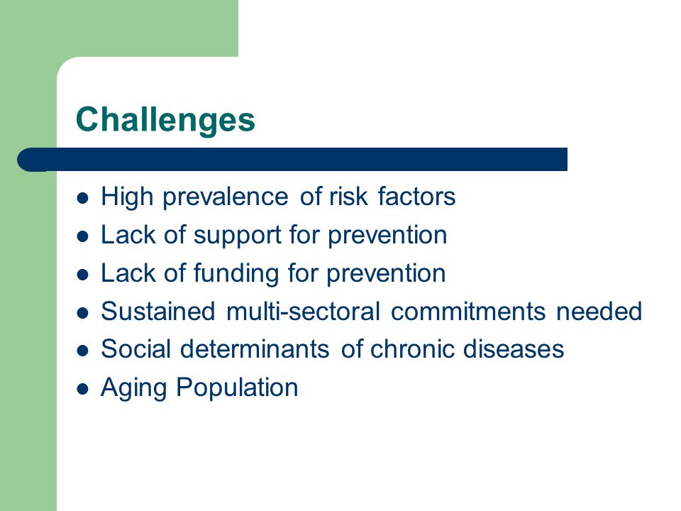 Challenges High prevalence of risk factors Lack of support for prevention Lack of funding for prevention Sustained multi-sectoral commitments needed Social determinants of chronic diseases Aging Population