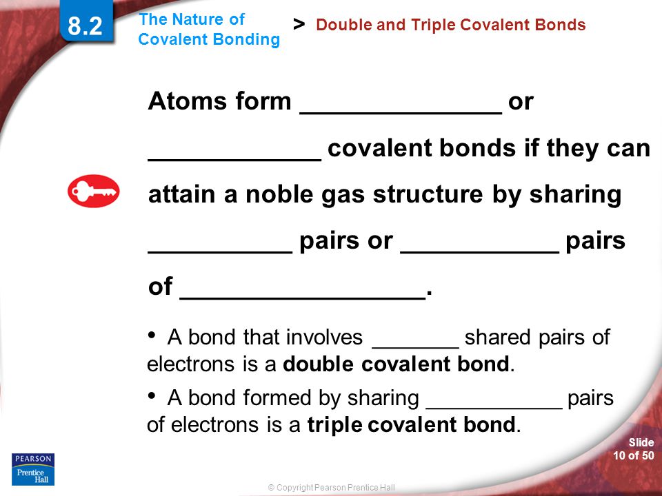 © Copyright Pearson Prentice Hall Slide 10 of 50 The Nature of Covalent Bonding > 8.2 Double and Triple Covalent Bonds Atoms form ______________ or ____________ covalent bonds if they can attain a noble gas structure by sharing __________ pairs or ___________ pairs of _________________.