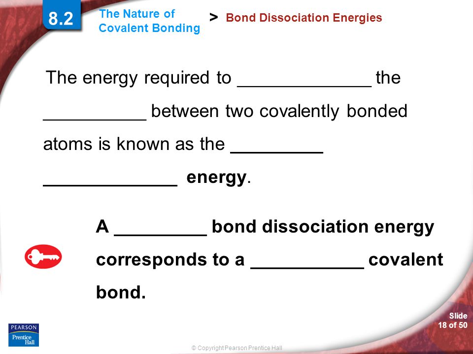 Slide 18 of 50 © Copyright Pearson Prentice Hall The Nature of Covalent Bonding > Bond Dissociation Energies The energy required to _____________ the __________ between two covalently bonded atoms is known as the _________ _____________ energy.