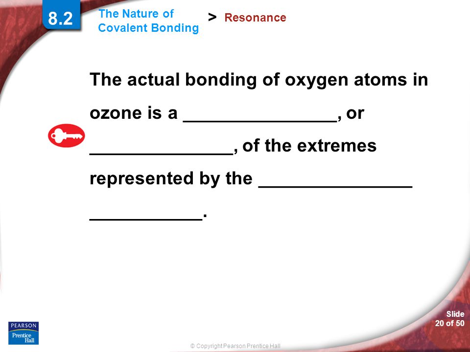 © Copyright Pearson Prentice Hall Slide 20 of 50 The Nature of Covalent Bonding > Resonance The actual bonding of oxygen atoms in ozone is a _______________, or ______________, of the extremes represented by the _______________ ___________.