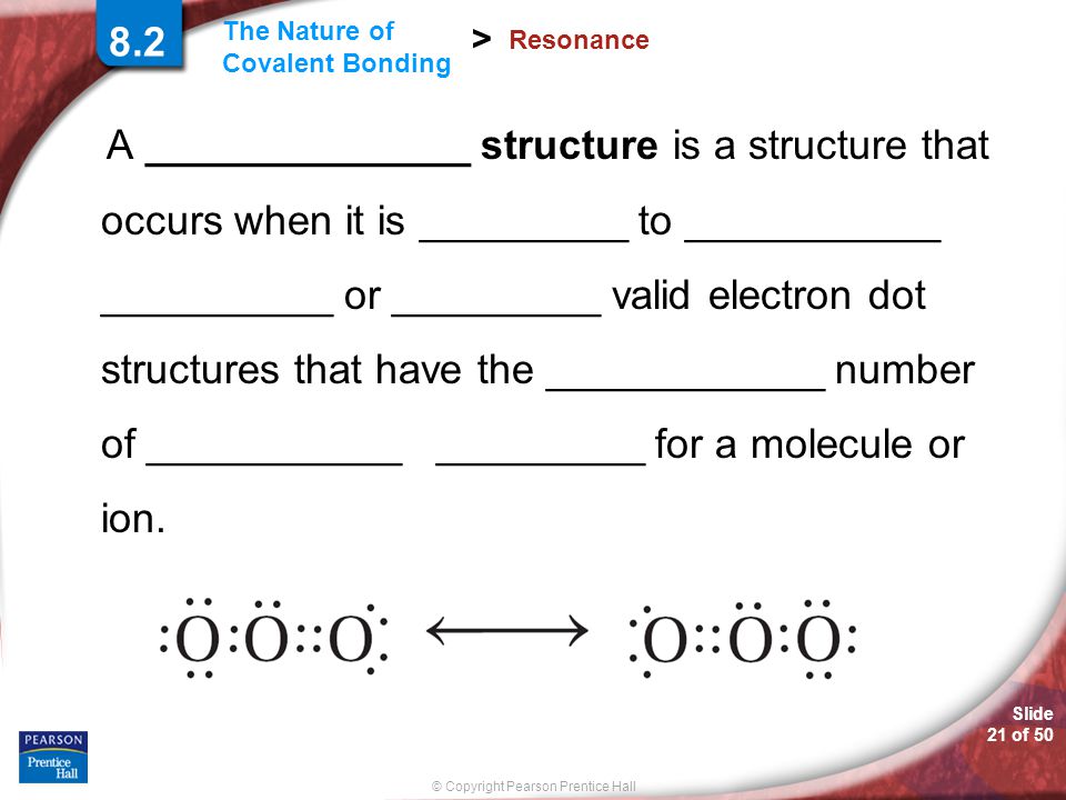 Slide 21 of 50 © Copyright Pearson Prentice Hall The Nature of Covalent Bonding > Resonance A ______________ structure is a structure that occurs when it is _________ to ___________ __________ or _________ valid electron dot structures that have the ____________ number of ___________ _________ for a molecule or ion.