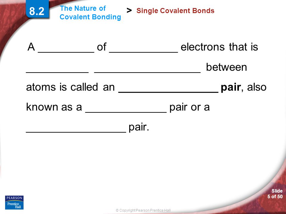 Slide 5 of 50 © Copyright Pearson Prentice Hall The Nature of Covalent Bonding > 8.2 Single Covalent Bonds A _________ of ___________ electrons that is __________ _________________ between atoms is called an ________________ pair, also known as a _____________ pair or a ________________ pair.