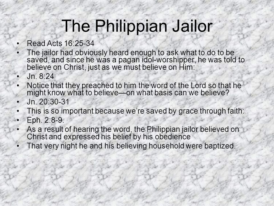 The Philippian Jailor Read Acts 16:25-34 The jailor had obviously heard enough to ask what to do to be saved, and since he was a pagan idol-worshipper, he was told to believe on Christ, just as we must believe on Him: Jn.