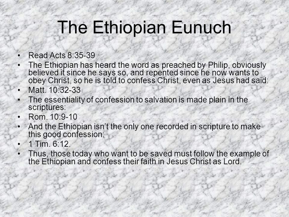 The Ethiopian Eunuch Read Acts 8:35-39 The Ethiopian has heard the word as preached by Philip, obviously believed it since he says so, and repented since he now wants to obey Christ, so he is told to confess Christ, even as Jesus had said: Matt.