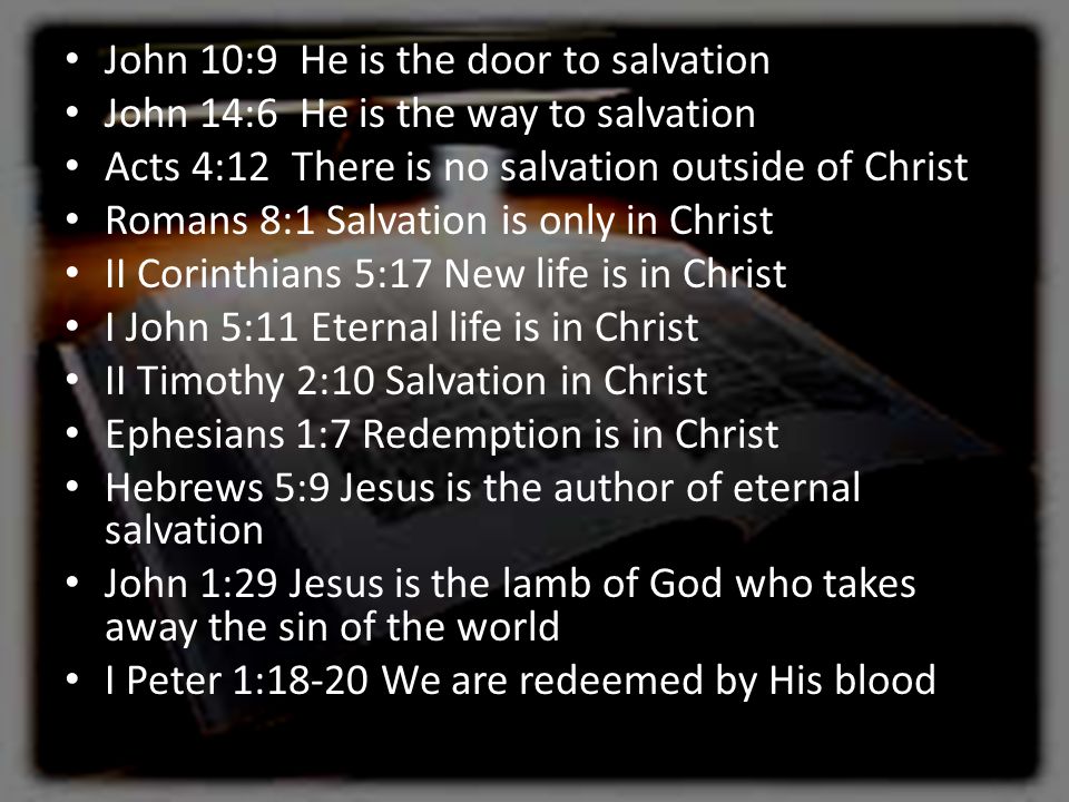 John 10:9 He is the door to salvation John 14:6 He is the way to salvation Acts 4:12 There is no salvation outside of Christ Romans 8:1 Salvation is only in Christ II Corinthians 5:17 New life is in Christ I John 5:11 Eternal life is in Christ II Timothy 2:10 Salvation in Christ Ephesians 1:7 Redemption is in Christ Hebrews 5:9 Jesus is the author of eternal salvation John 1:29 Jesus is the lamb of God who takes away the sin of the world I Peter 1:18-20 We are redeemed by His blood