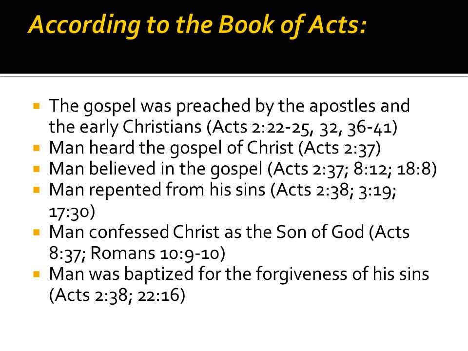  The gospel was preached by the apostles and the early Christians (Acts 2:22-25, 32, 36-41)  Man heard the gospel of Christ (Acts 2:37)  Man believed in the gospel (Acts 2:37; 8:12; 18:8)  Man repented from his sins (Acts 2:38; 3:19; 17:30)  Man confessed Christ as the Son of God (Acts 8:37; Romans 10:9-10)  Man was baptized for the forgiveness of his sins (Acts 2:38; 22:16)